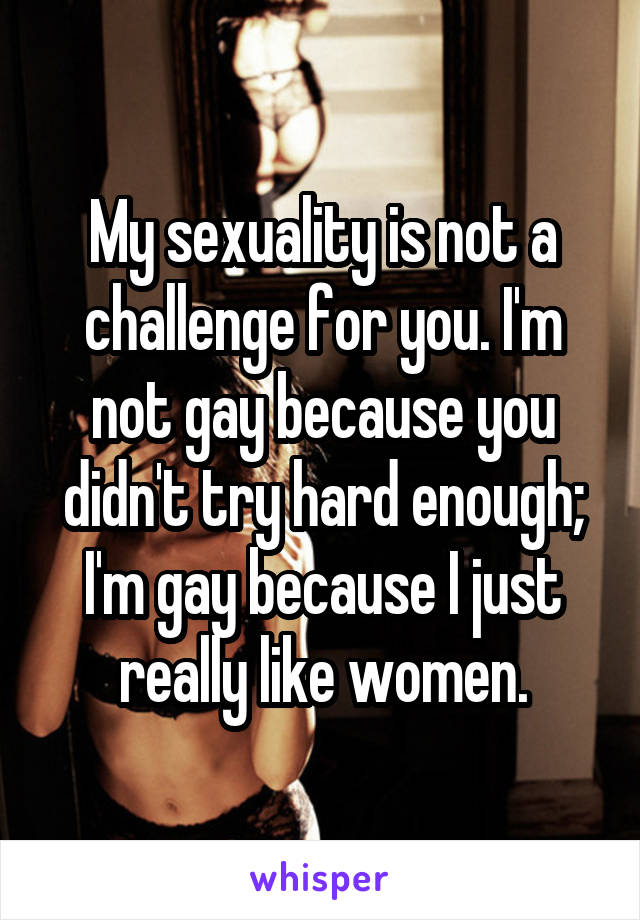 My sexuality is not a challenge for you. I'm not gay because you didn't try hard enough; I'm gay because I just really like women.