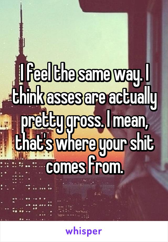 I feel the same way. I think asses are actually pretty gross. I mean, that's where your shit comes from.