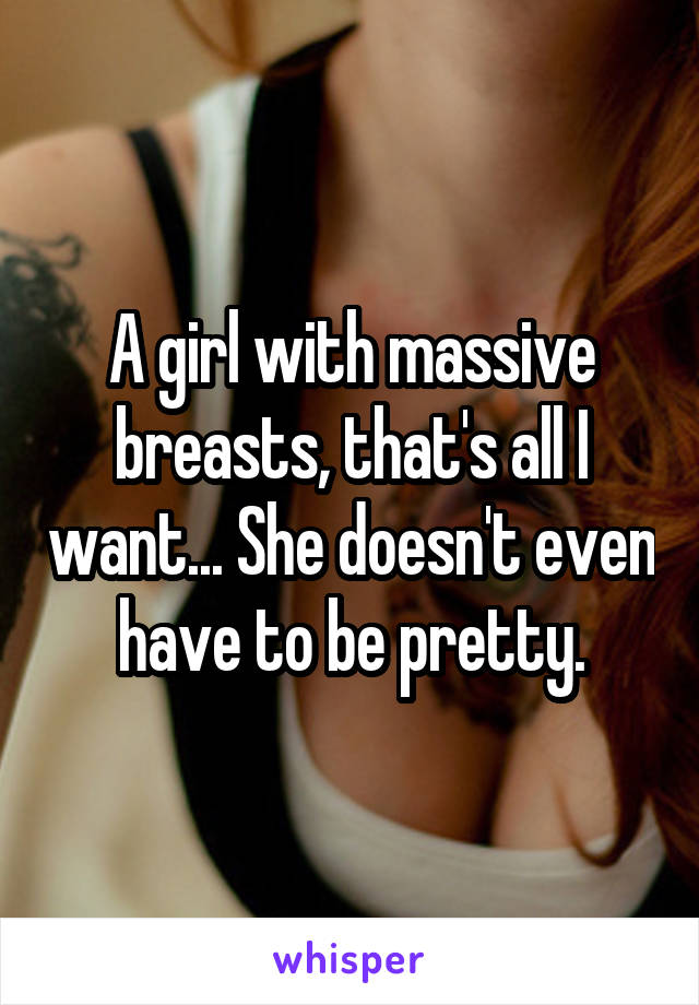 A girl with massive breasts, that's all I want... She doesn't even have to be pretty.