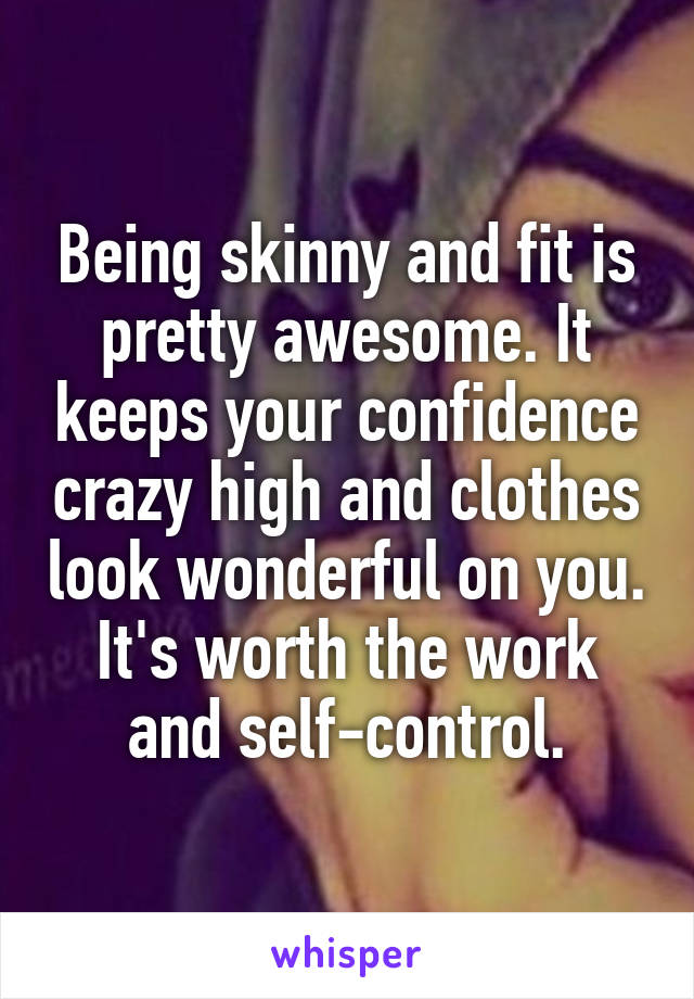 Being skinny and fit is pretty awesome. It keeps your confidence crazy high and clothes look wonderful on you. It's worth the work and self-control.