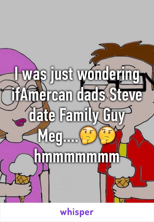 I was just wondering ifAmercan dads Steve date Family Guy Meg....🤔🤔hmmmmmmm