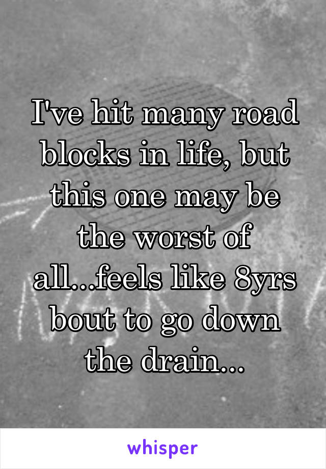 I've hit many road blocks in life, but this one may be the worst of all...feels like 8yrs bout to go down the drain...