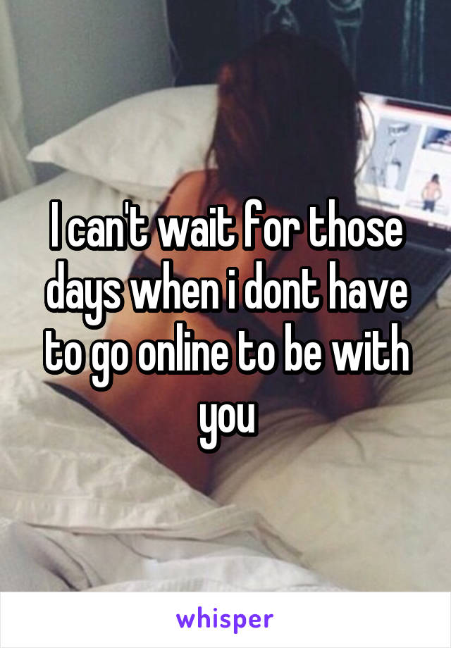 I can't wait for those days when i dont have to go online to be with you