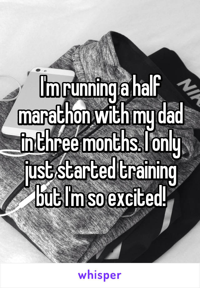 I'm running a half marathon with my dad in three months. I only just started training but I'm so excited!