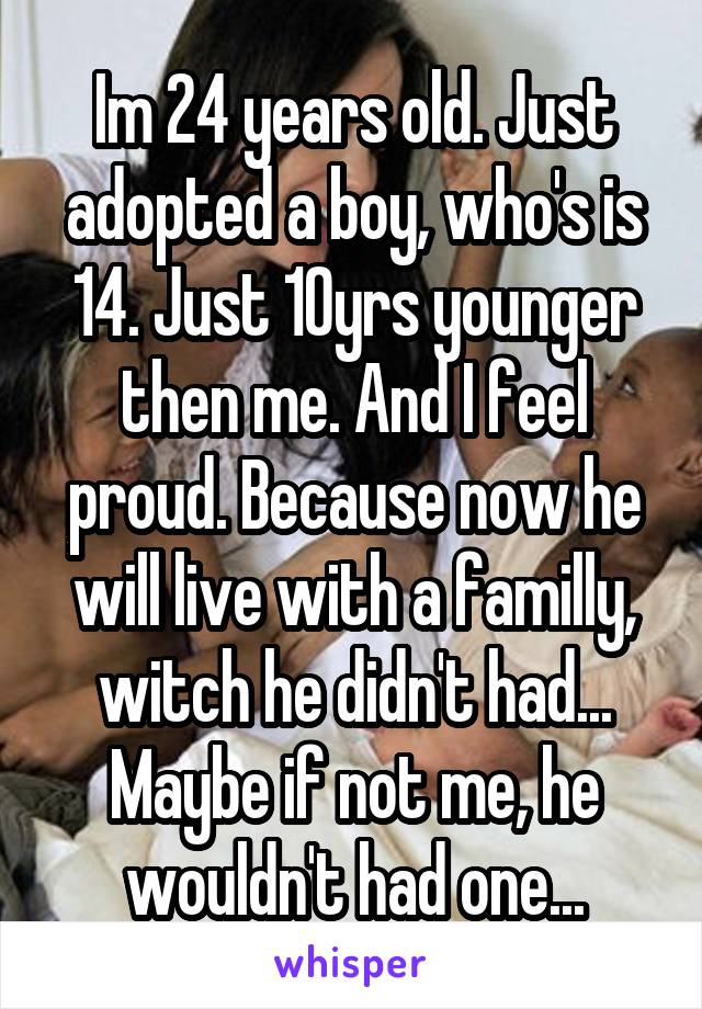 Im 24 years old. Just adopted a boy, who's is 14. Just 10yrs younger then me. And I feel proud. Because now he will live with a familly, witch he didn't had...
Maybe if not me, he wouldn't had one...