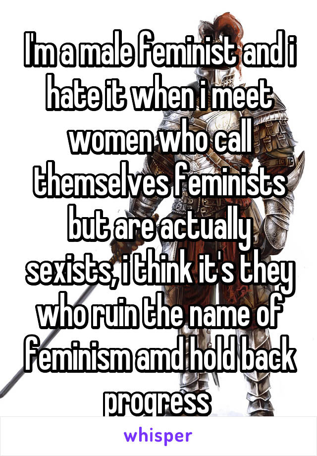 I'm a male feminist and i hate it when i meet women who call themselves feminists but are actually sexists, i think it's they who ruin the name of feminism amd hold back progress 