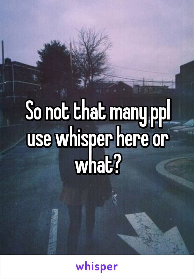 So not that many ppl use whisper here or what?