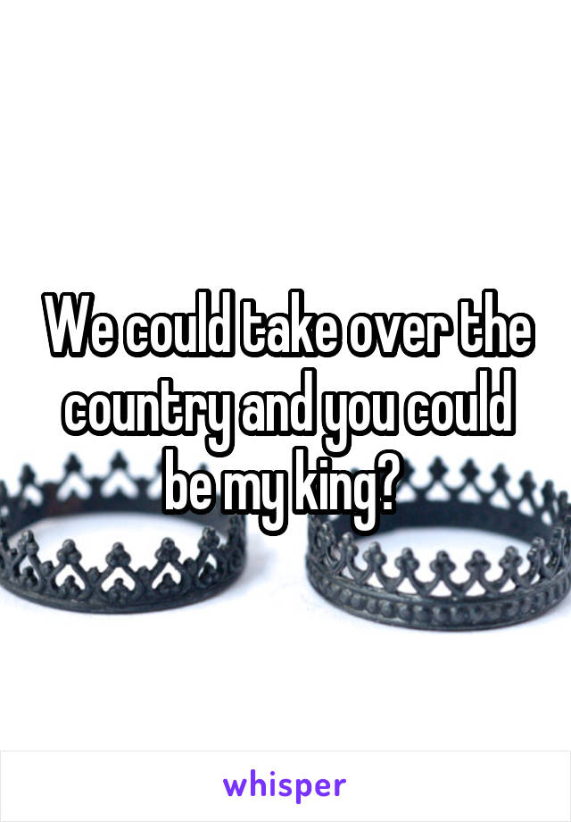 We could take over the country and you could be my king? 