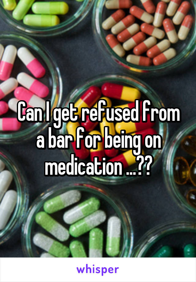 Can I get refused from a bar for being on medication ...??