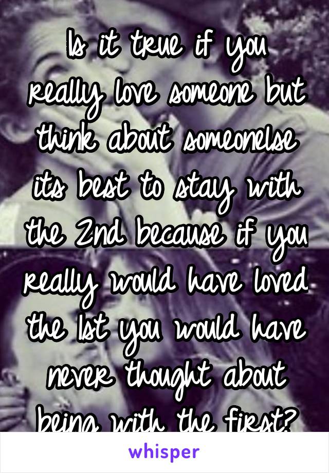 Is it true if you really love someone but think about someonelse its best to stay with the 2nd because if you really would have loved the 1st you would have never thought about being with the first?