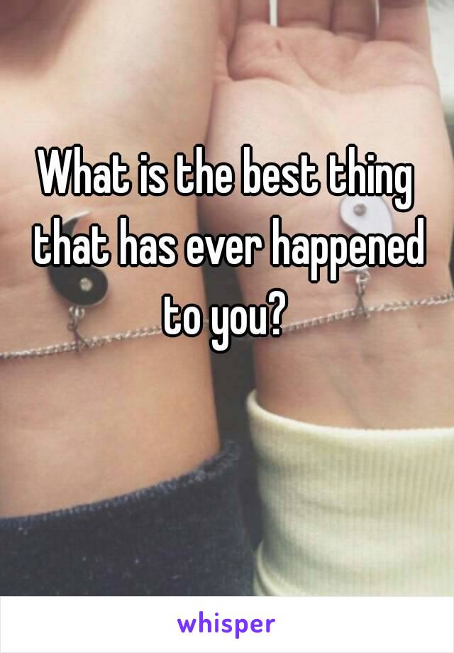 What is the best thing that has ever happened to you? 