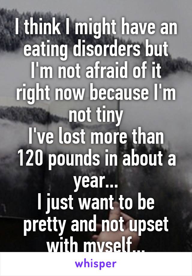 I think I might have an eating disorders but I'm not afraid of it right now because I'm not tiny
I've lost more than 120 pounds in about a year...
I just want to be pretty and not upset with myself...