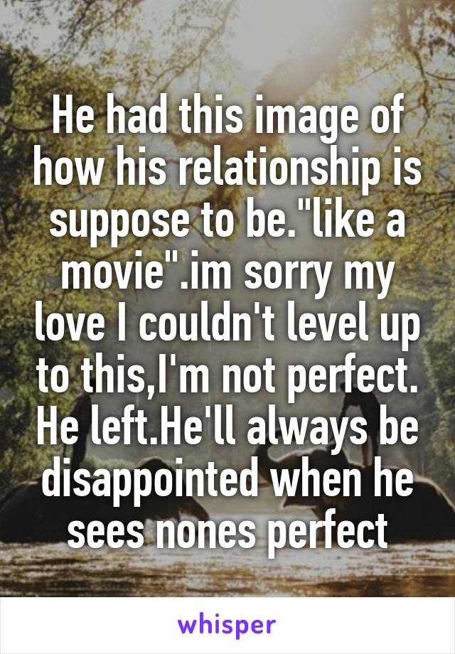 He had this image of how his relationship is suppose to be."like a movie".im sorry my love I couldn't level up to this,I'm not perfect. He left.He'll always be disappointed when he sees nones perfect