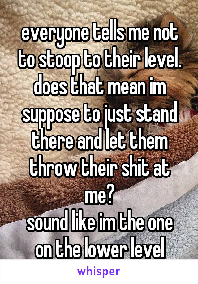 everyone tells me not to stoop to their level.
does that mean im suppose to just stand there and let them throw their shit at me?
sound like im the one on the lower level