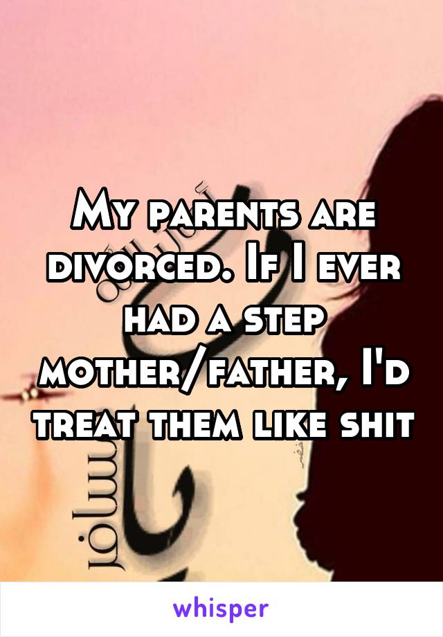 My parents are divorced. If I ever had a step mother/father, I'd treat them like shit