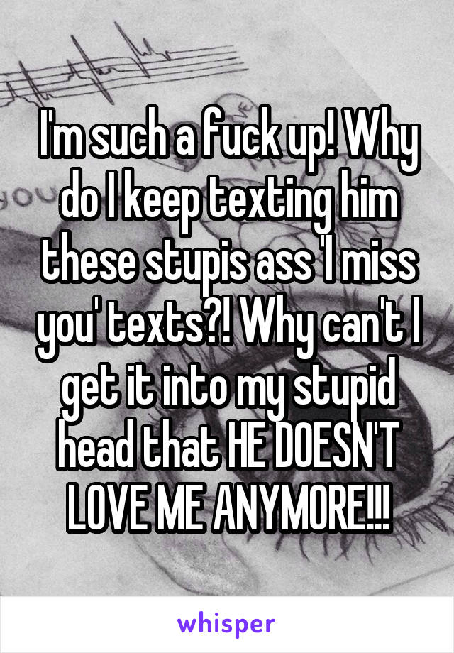 I'm such a fuck up! Why do I keep texting him these stupis ass 'I miss you' texts?! Why can't I get it into my stupid head that HE DOESN'T LOVE ME ANYMORE!!!