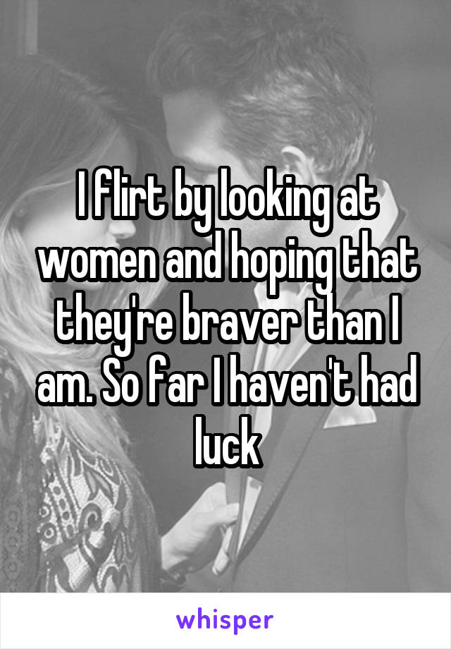 I flirt by looking at women and hoping that they're braver than I am. So far I haven't had luck