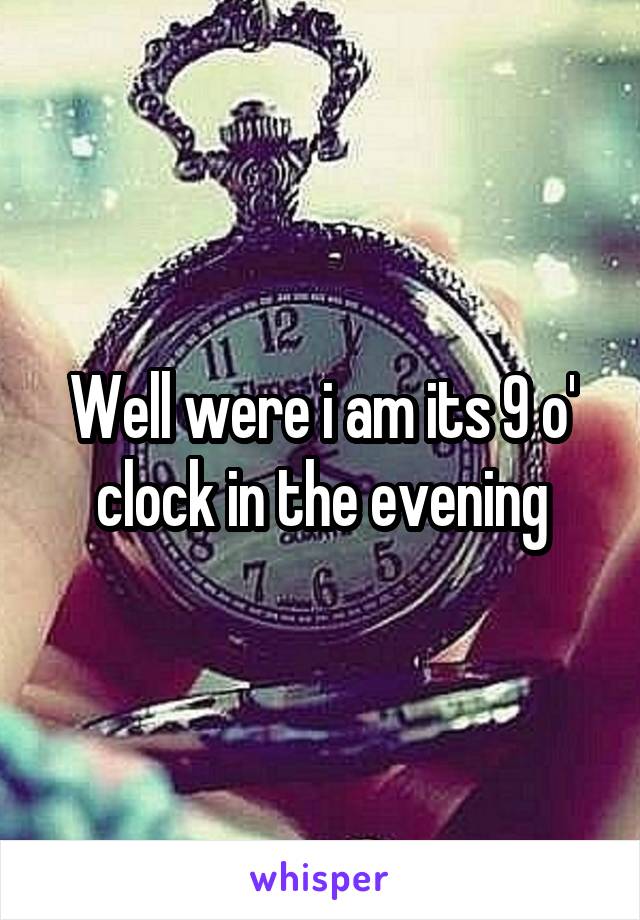 Well were i am its 9 o' clock in the evening