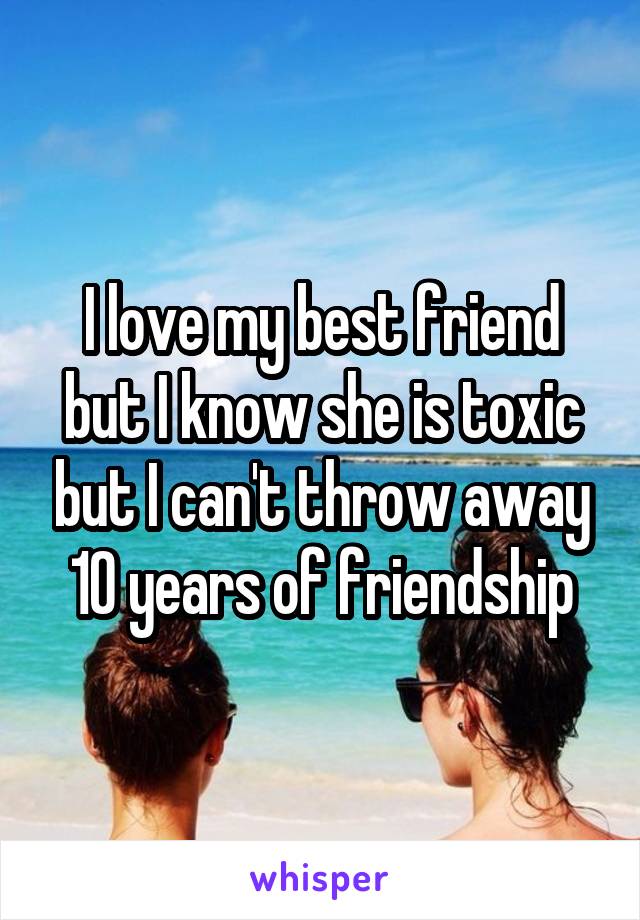 I love my best friend but I know she is toxic but I can't throw away 10 years of friendship