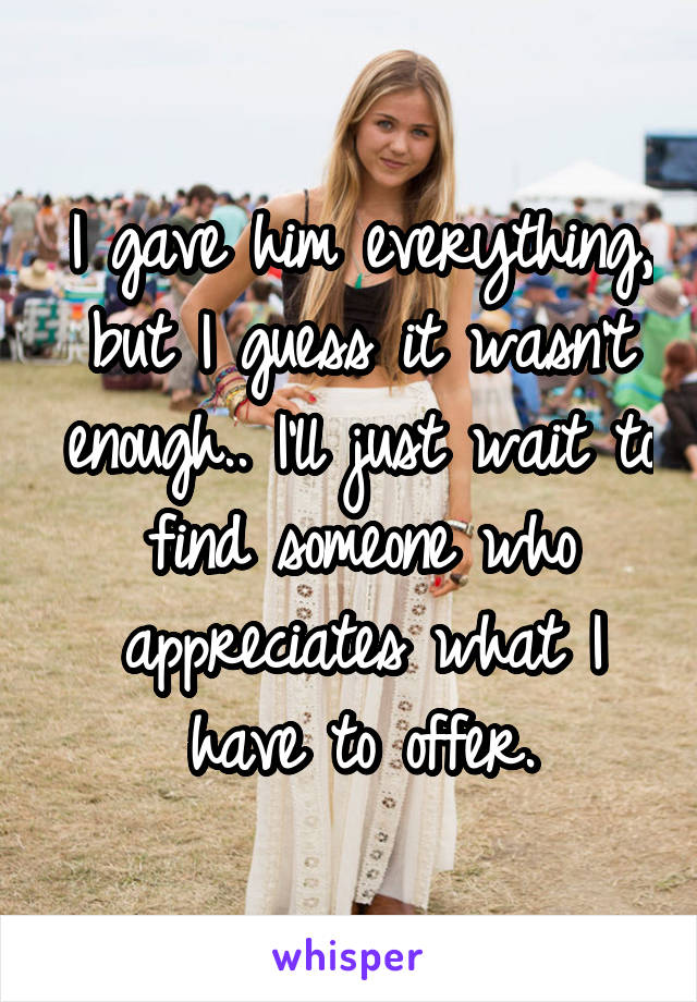 I gave him everything, but I guess it wasn't enough.. I'll just wait to find someone who appreciates what I have to offer.