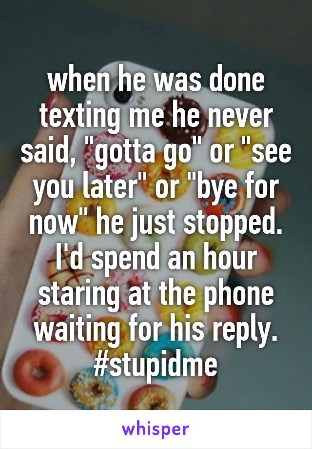 when he was done texting me he never said, "gotta go" or "see you later" or "bye for now" he just stopped. I'd spend an hour staring at the phone waiting for his reply. #stupidme