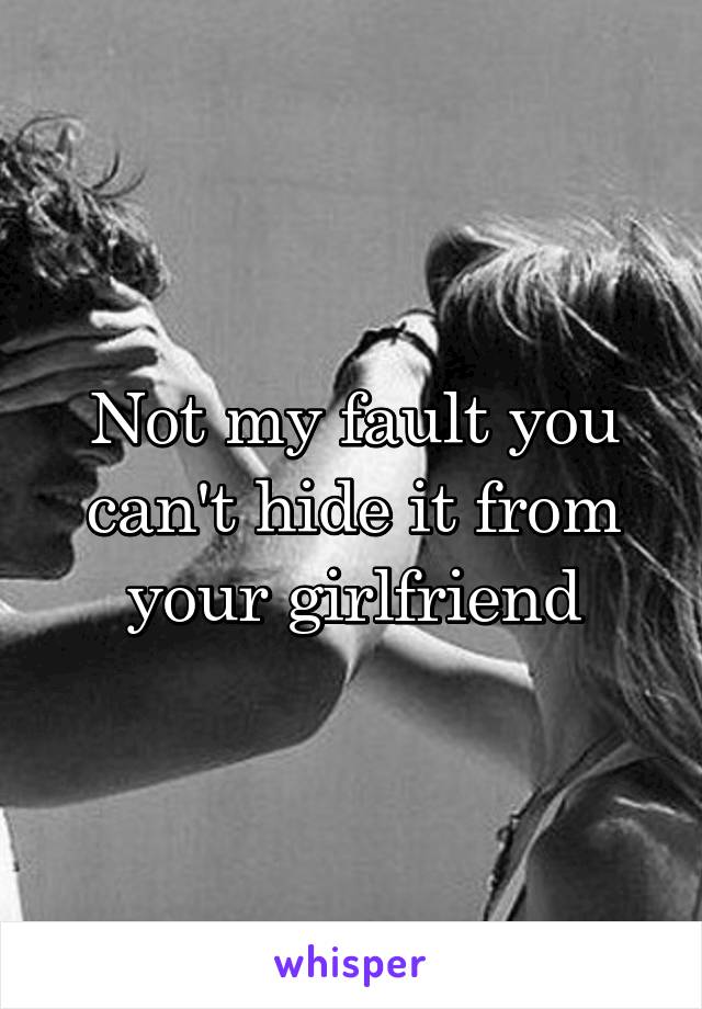 Not my fault you can't hide it from your girlfriend