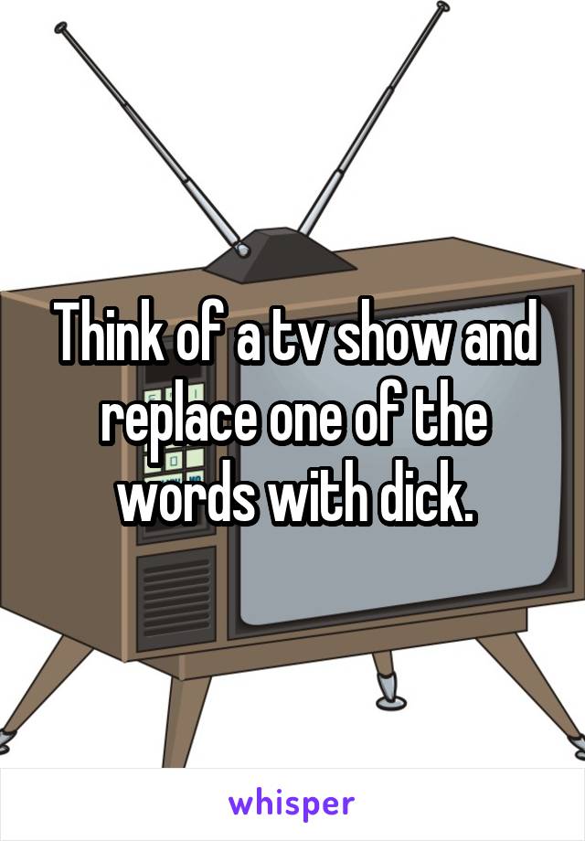 Think of a tv show and replace one of the words with dick.