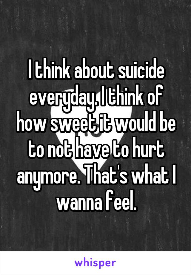 I think about suicide everyday. I think of how sweet it would be to not have to hurt anymore. That's what I wanna feel.