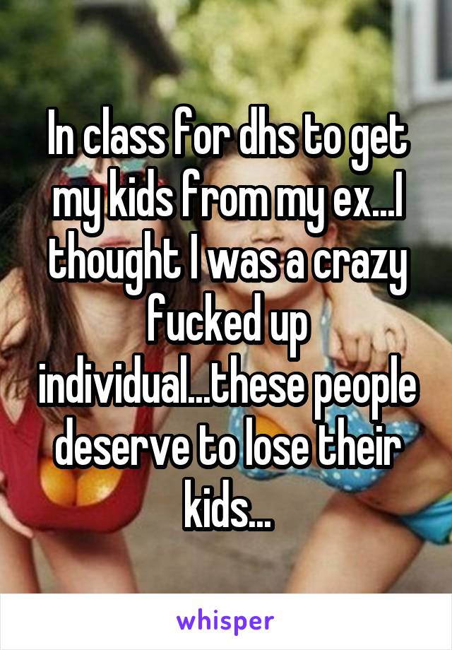 In class for dhs to get my kids from my ex...I thought I was a crazy fucked up individual...these people deserve to lose their kids...