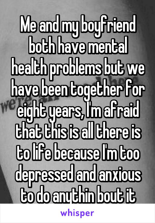 Me and my boyfriend both have mental health problems but we have been together for eight years, I'm afraid that this is all there is to life because I'm too depressed and anxious to do anythin bout it