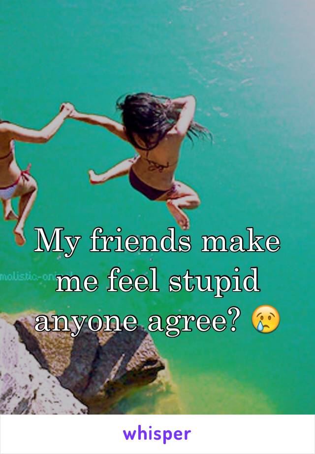 My friends make me feel stupid anyone agree? 😢