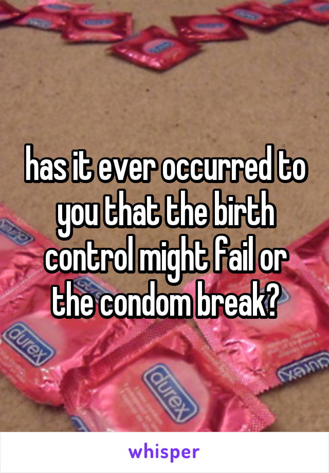 has it ever occurred to you that the birth control might fail or the condom break?