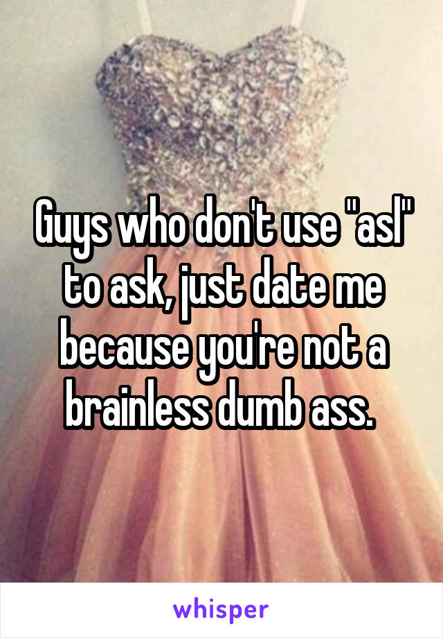 Guys who don't use "asl" to ask, just date me because you're not a brainless dumb ass. 