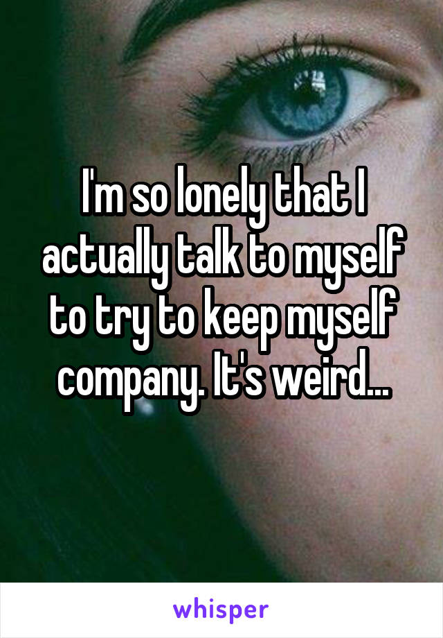 I'm so lonely that I actually talk to myself to try to keep myself company. It's weird...
