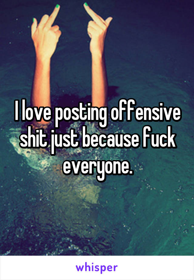 I love posting offensive shit just because fuck everyone.