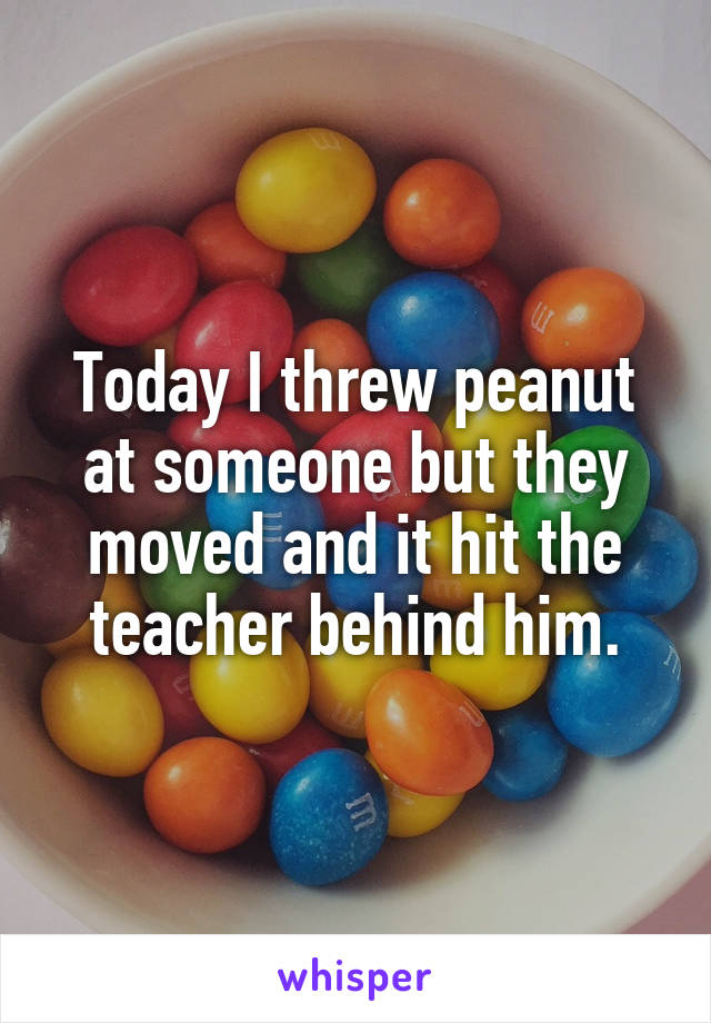 Today I threw peanut at someone but they moved and it hit the teacher behind him.