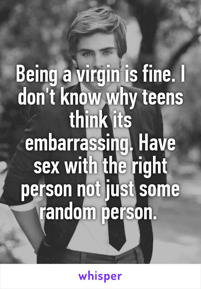 Being a virgin is fine. I don't know why teens think its embarrassing. Have sex with the right person not just some random person. 