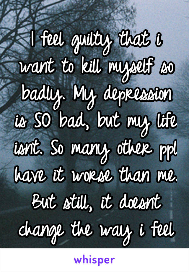 I feel guilty that i want to kill myself so badly. My depression is SO bad, but my life isnt. So many other ppl have it worse than me. But still, it doesnt change the way i feel