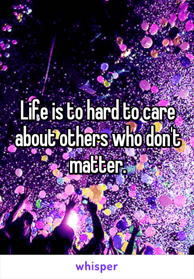 Life is to hard to care about others who don't matter.