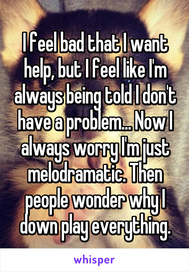 I feel bad that I want help, but I feel like I'm always being told I don't have a problem... Now I always worry I'm just melodramatic. Then people wonder why I down play everything.