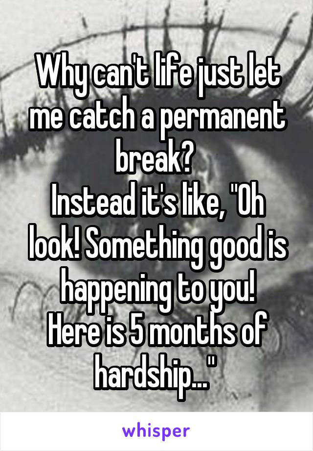 Why can't life just let me catch a permanent break? 
Instead it's like, "Oh look! Something good is happening to you!
Here is 5 months of hardship..." 