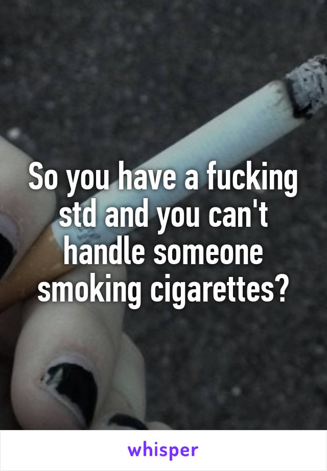 So you have a fucking std and you can't handle someone smoking cigarettes?