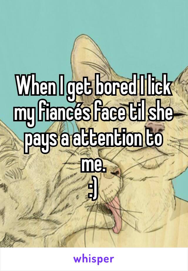 When I get bored I lick my fiancés face til she pays a attention to me.
:)