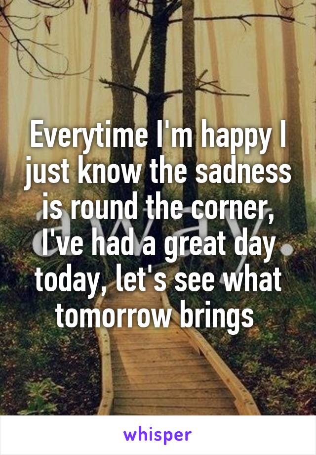 Everytime I'm happy I just know the sadness is round the corner, I've had a great day today, let's see what tomorrow brings 