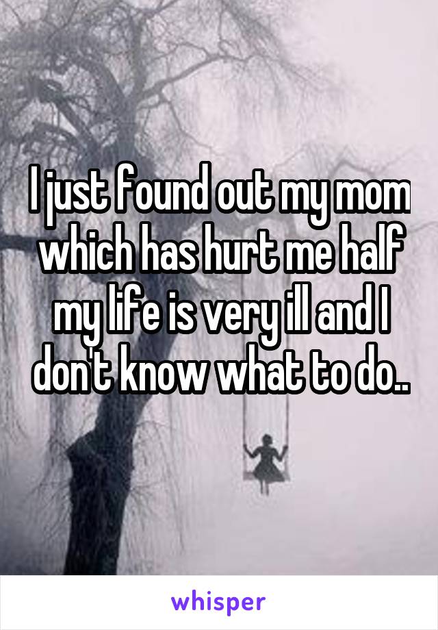 I just found out my mom which has hurt me half my life is very ill and I don't know what to do.. 