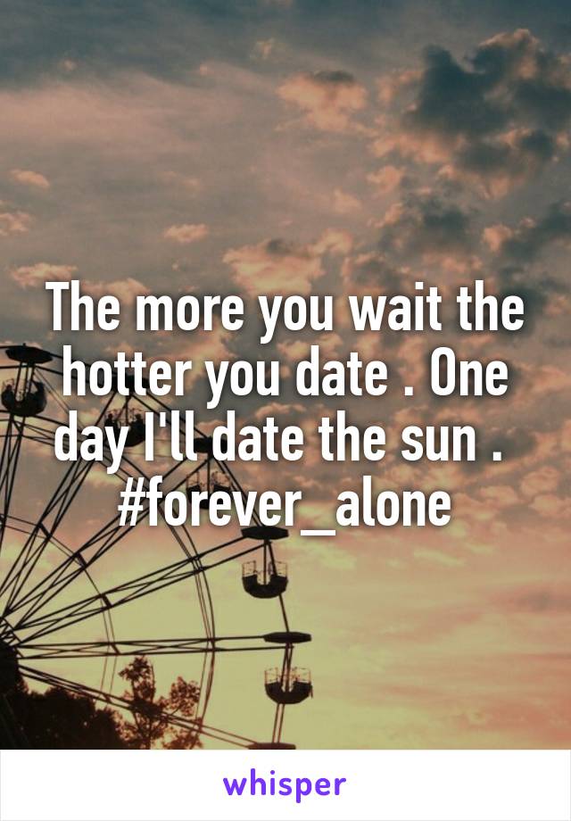 The more you wait the hotter you date . One day I'll date the sun . 
#forever_alone