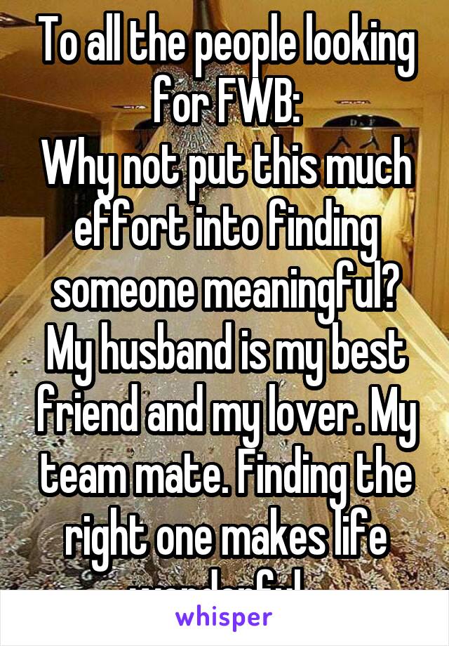 To all the people looking for FWB:
Why not put this much effort into finding someone meaningful? My husband is my best friend and my lover. My team mate. Finding the right one makes life wonderful...