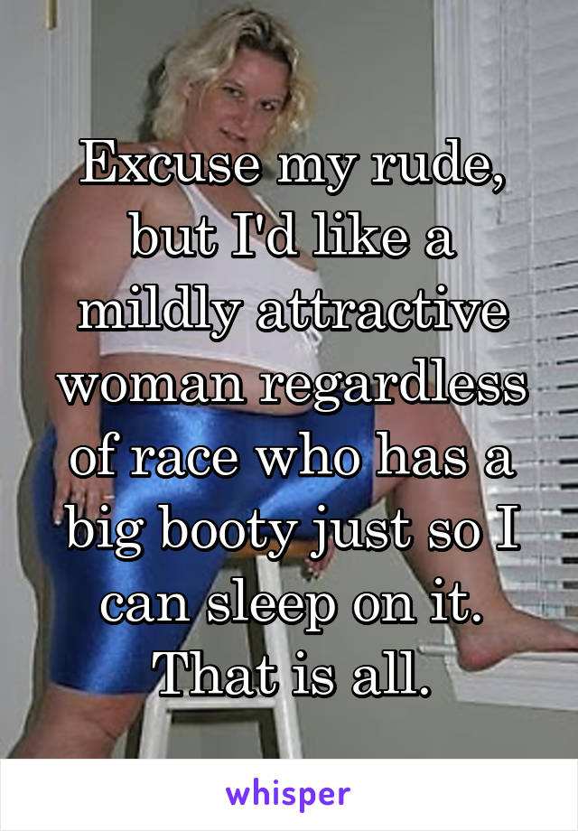 Excuse my rude, but I'd like a mildly attractive woman regardless of race who has a big booty just so I can sleep on it. That is all.