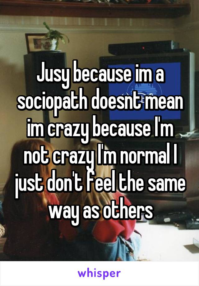 Jusy because im a sociopath doesnt mean im crazy because I'm not crazy I'm normal I just don't feel the same way as others