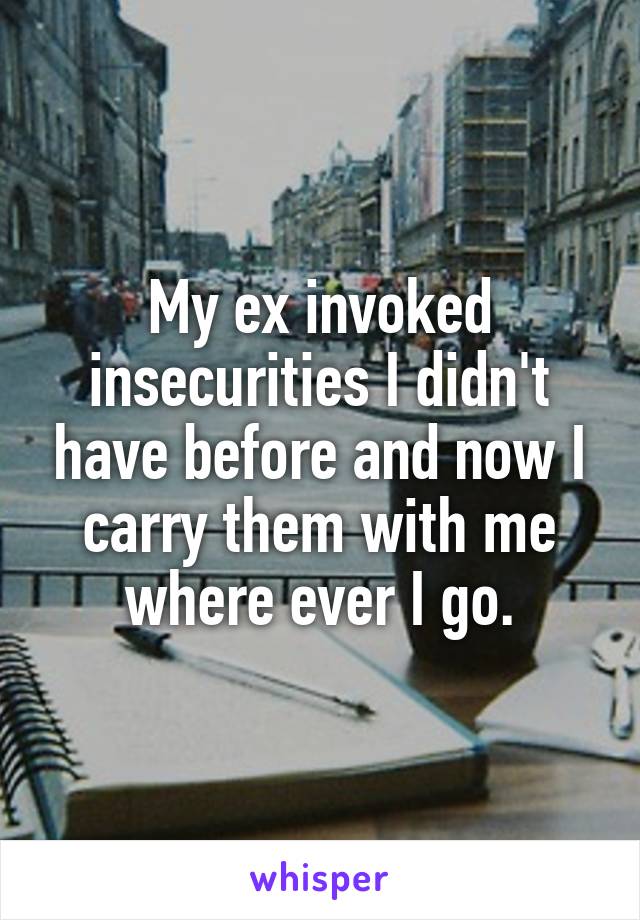 My ex invoked insecurities I didn't have before and now I carry them with me where ever I go.